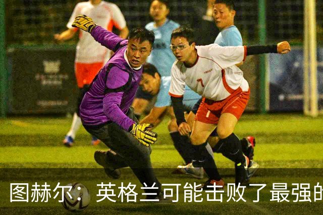 图赫尔：英格兰可能击败了最强的法国，和西班牙的差距正在缩小